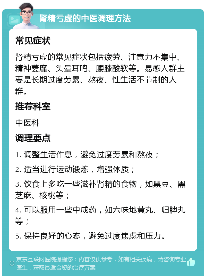 肾精亏虚的中医调理方法 常见症状 肾精亏虚的常见症状包括疲劳、注意力不集中、精神萎靡、头晕耳鸣、腰膝酸软等。易感人群主要是长期过度劳累、熬夜、性生活不节制的人群。 推荐科室 中医科 调理要点 1. 调整生活作息，避免过度劳累和熬夜； 2. 适当进行运动锻炼，增强体质； 3. 饮食上多吃一些滋补肾精的食物，如黑豆、黑芝麻、核桃等； 4. 可以服用一些中成药，如六味地黄丸、归脾丸等； 5. 保持良好的心态，避免过度焦虑和压力。