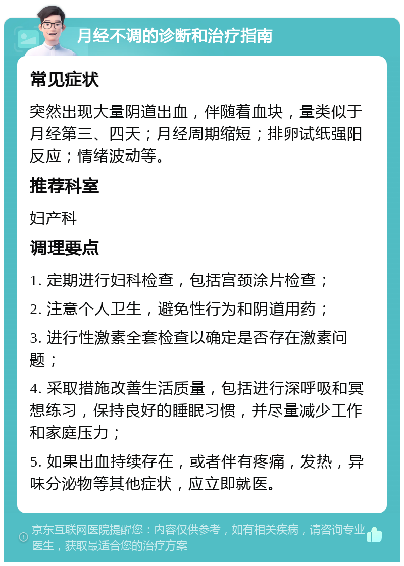 月经不调的诊断和治疗指南 常见症状 突然出现大量阴道出血，伴随着血块，量类似于月经第三、四天；月经周期缩短；排卵试纸强阳反应；情绪波动等。 推荐科室 妇产科 调理要点 1. 定期进行妇科检查，包括宫颈涂片检查； 2. 注意个人卫生，避免性行为和阴道用药； 3. 进行性激素全套检查以确定是否存在激素问题； 4. 采取措施改善生活质量，包括进行深呼吸和冥想练习，保持良好的睡眠习惯，并尽量减少工作和家庭压力； 5. 如果出血持续存在，或者伴有疼痛，发热，异味分泌物等其他症状，应立即就医。