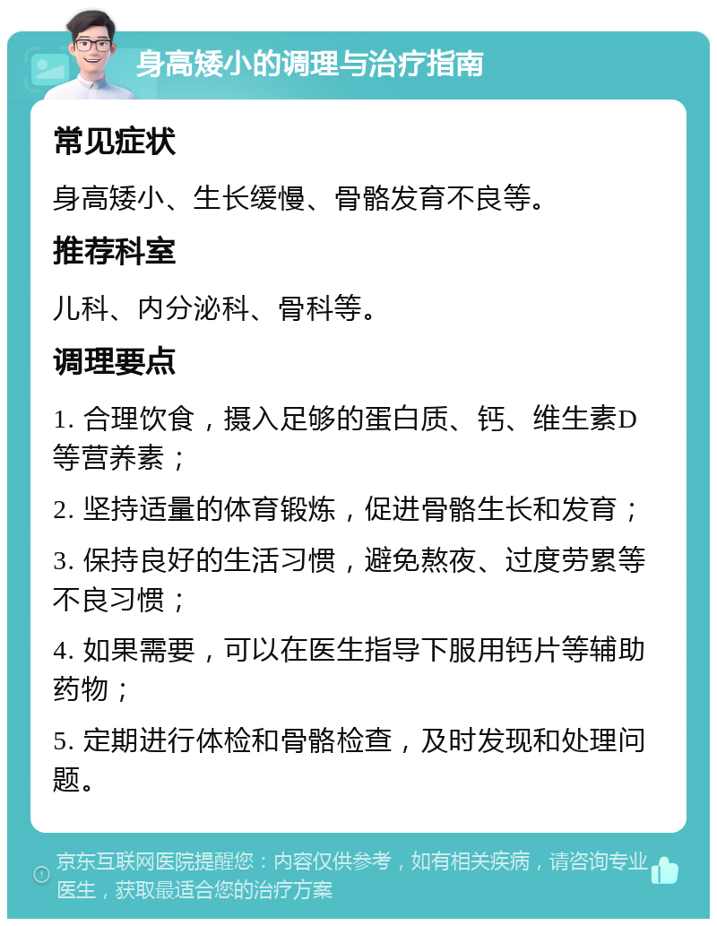 身高矮小的调理与治疗指南 常见症状 身高矮小、生长缓慢、骨骼发育不良等。 推荐科室 儿科、内分泌科、骨科等。 调理要点 1. 合理饮食，摄入足够的蛋白质、钙、维生素D等营养素； 2. 坚持适量的体育锻炼，促进骨骼生长和发育； 3. 保持良好的生活习惯，避免熬夜、过度劳累等不良习惯； 4. 如果需要，可以在医生指导下服用钙片等辅助药物； 5. 定期进行体检和骨骼检查，及时发现和处理问题。