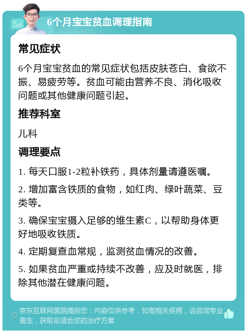 6个月宝宝贫血调理指南 常见症状 6个月宝宝贫血的常见症状包括皮肤苍白、食欲不振、易疲劳等。贫血可能由营养不良、消化吸收问题或其他健康问题引起。 推荐科室 儿科 调理要点 1. 每天口服1-2粒补铁药，具体剂量请遵医嘱。 2. 增加富含铁质的食物，如红肉、绿叶蔬菜、豆类等。 3. 确保宝宝摄入足够的维生素C，以帮助身体更好地吸收铁质。 4. 定期复查血常规，监测贫血情况的改善。 5. 如果贫血严重或持续不改善，应及时就医，排除其他潜在健康问题。