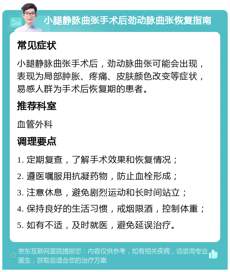 小腿静脉曲张手术后劲动脉曲张恢复指南 常见症状 小腿静脉曲张手术后，劲动脉曲张可能会出现，表现为局部肿胀、疼痛、皮肤颜色改变等症状，易感人群为手术后恢复期的患者。 推荐科室 血管外科 调理要点 1. 定期复查，了解手术效果和恢复情况； 2. 遵医嘱服用抗凝药物，防止血栓形成； 3. 注意休息，避免剧烈运动和长时间站立； 4. 保持良好的生活习惯，戒烟限酒，控制体重； 5. 如有不适，及时就医，避免延误治疗。