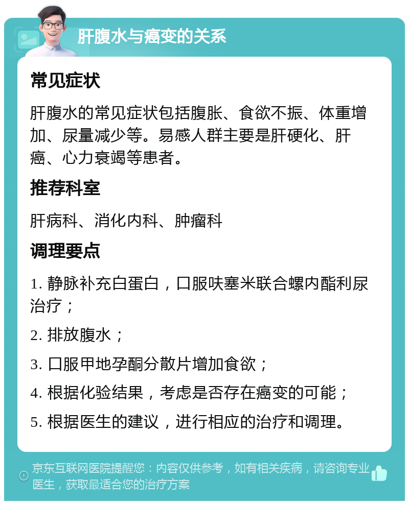 肝腹水与癌变的关系 常见症状 肝腹水的常见症状包括腹胀、食欲不振、体重增加、尿量减少等。易感人群主要是肝硬化、肝癌、心力衰竭等患者。 推荐科室 肝病科、消化内科、肿瘤科 调理要点 1. 静脉补充白蛋白，口服呋塞米联合螺内酯利尿治疗； 2. 排放腹水； 3. 口服甲地孕酮分散片增加食欲； 4. 根据化验结果，考虑是否存在癌变的可能； 5. 根据医生的建议，进行相应的治疗和调理。