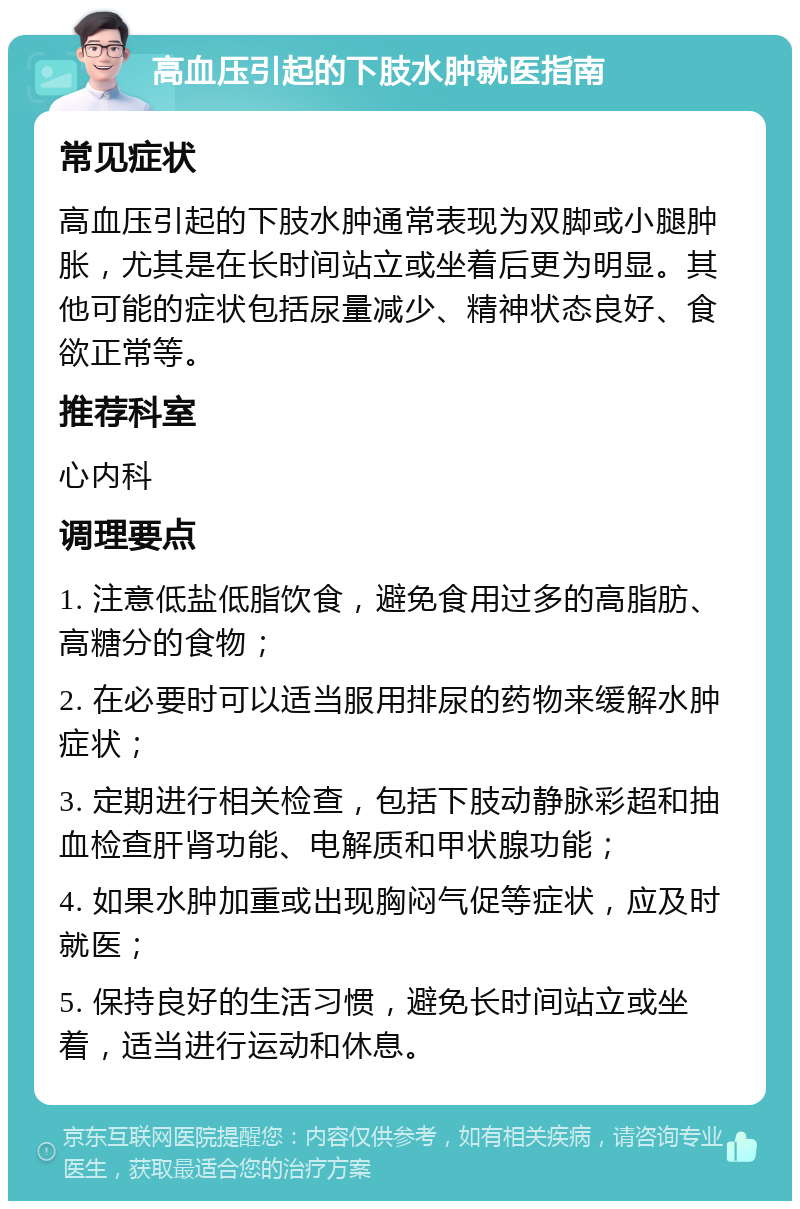 高血压引起的下肢水肿就医指南 常见症状 高血压引起的下肢水肿通常表现为双脚或小腿肿胀，尤其是在长时间站立或坐着后更为明显。其他可能的症状包括尿量减少、精神状态良好、食欲正常等。 推荐科室 心内科 调理要点 1. 注意低盐低脂饮食，避免食用过多的高脂肪、高糖分的食物； 2. 在必要时可以适当服用排尿的药物来缓解水肿症状； 3. 定期进行相关检查，包括下肢动静脉彩超和抽血检查肝肾功能、电解质和甲状腺功能； 4. 如果水肿加重或出现胸闷气促等症状，应及时就医； 5. 保持良好的生活习惯，避免长时间站立或坐着，适当进行运动和休息。