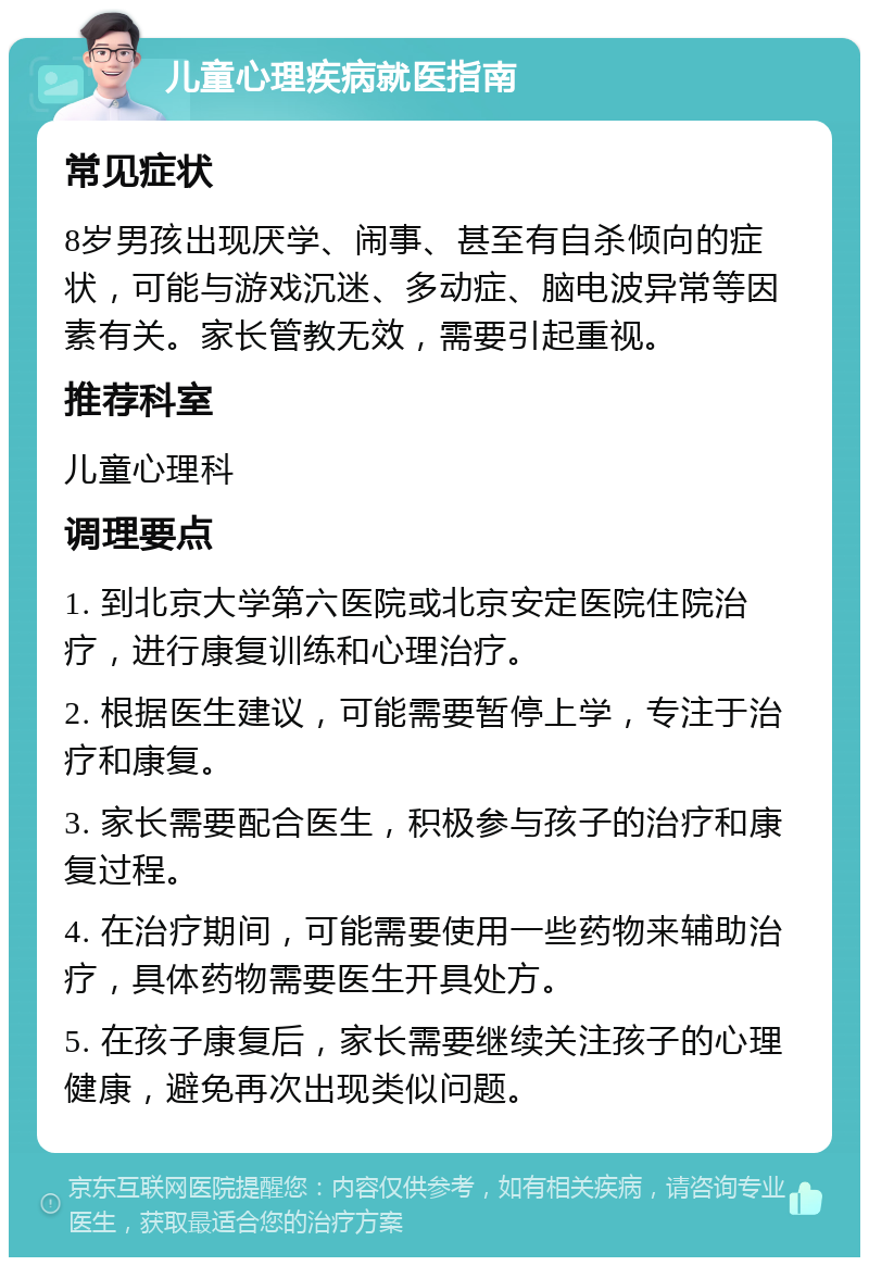 儿童心理疾病就医指南 常见症状 8岁男孩出现厌学、闹事、甚至有自杀倾向的症状，可能与游戏沉迷、多动症、脑电波异常等因素有关。家长管教无效，需要引起重视。 推荐科室 儿童心理科 调理要点 1. 到北京大学第六医院或北京安定医院住院治疗，进行康复训练和心理治疗。 2. 根据医生建议，可能需要暂停上学，专注于治疗和康复。 3. 家长需要配合医生，积极参与孩子的治疗和康复过程。 4. 在治疗期间，可能需要使用一些药物来辅助治疗，具体药物需要医生开具处方。 5. 在孩子康复后，家长需要继续关注孩子的心理健康，避免再次出现类似问题。