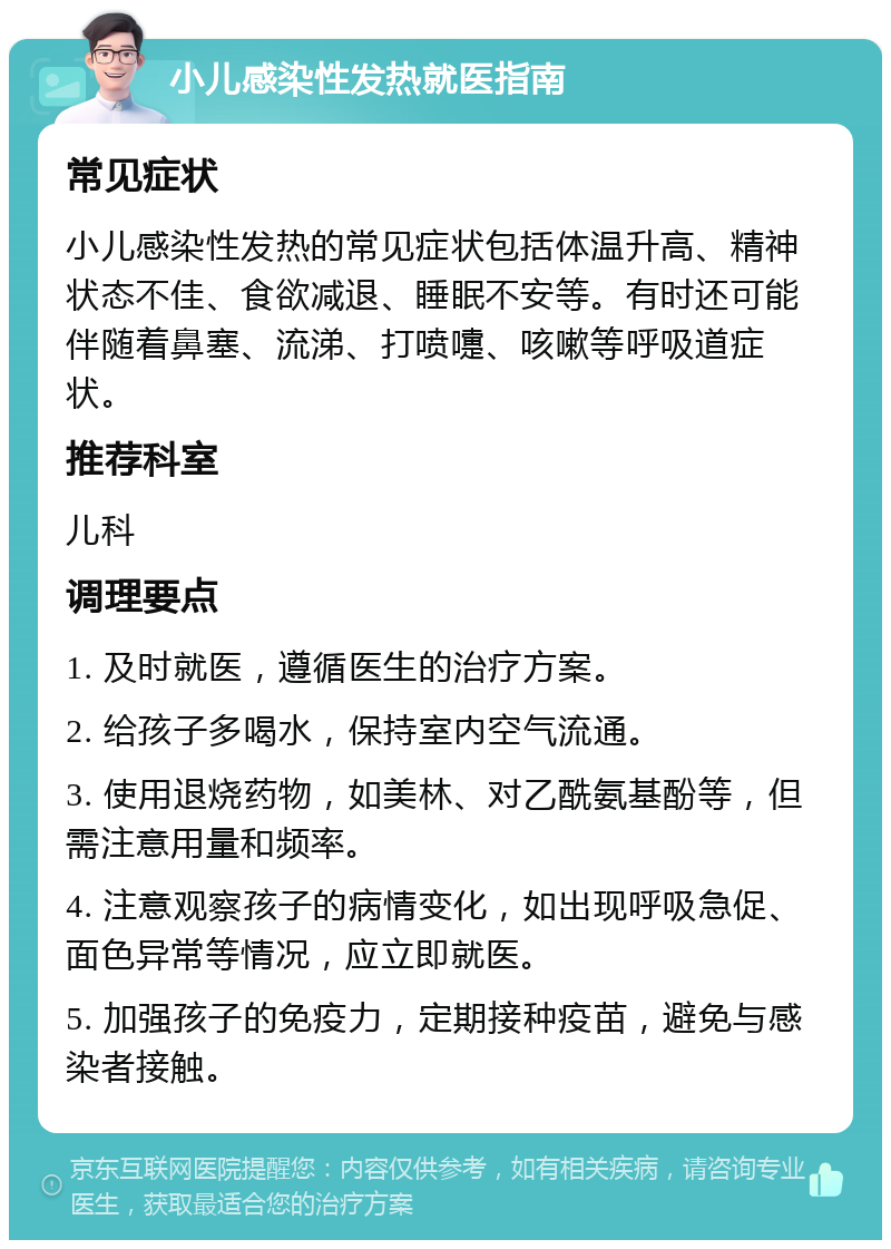 小儿感染性发热就医指南 常见症状 小儿感染性发热的常见症状包括体温升高、精神状态不佳、食欲减退、睡眠不安等。有时还可能伴随着鼻塞、流涕、打喷嚏、咳嗽等呼吸道症状。 推荐科室 儿科 调理要点 1. 及时就医，遵循医生的治疗方案。 2. 给孩子多喝水，保持室内空气流通。 3. 使用退烧药物，如美林、对乙酰氨基酚等，但需注意用量和频率。 4. 注意观察孩子的病情变化，如出现呼吸急促、面色异常等情况，应立即就医。 5. 加强孩子的免疫力，定期接种疫苗，避免与感染者接触。