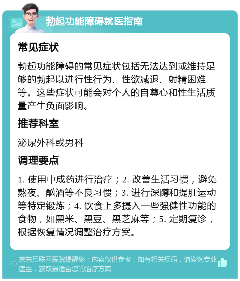 勃起功能障碍就医指南 常见症状 勃起功能障碍的常见症状包括无法达到或维持足够的勃起以进行性行为、性欲减退、射精困难等。这些症状可能会对个人的自尊心和性生活质量产生负面影响。 推荐科室 泌尿外科或男科 调理要点 1. 使用中成药进行治疗；2. 改善生活习惯，避免熬夜、酗酒等不良习惯；3. 进行深蹲和提肛运动等特定锻炼；4. 饮食上多摄入一些强健性功能的食物，如黑米、黑豆、黑芝麻等；5. 定期复诊，根据恢复情况调整治疗方案。