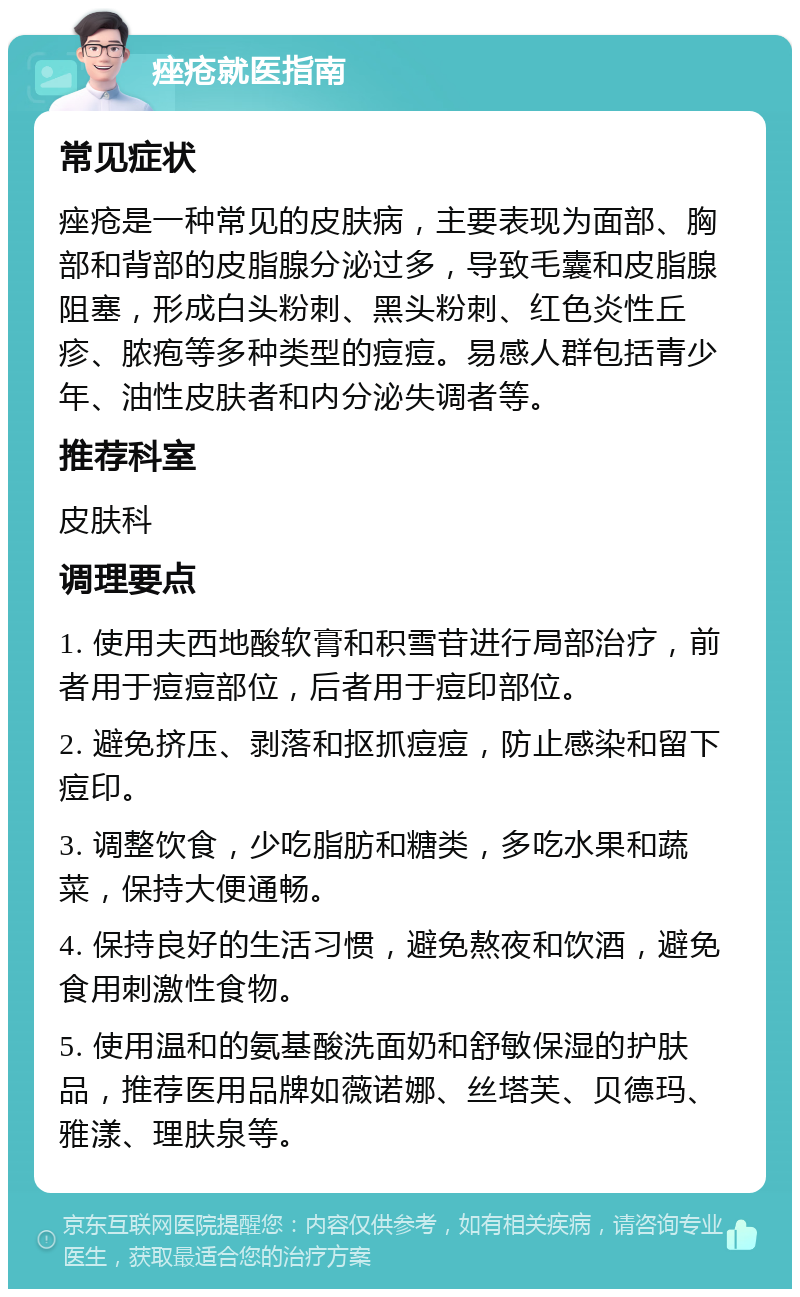 痤疮就医指南 常见症状 痤疮是一种常见的皮肤病，主要表现为面部、胸部和背部的皮脂腺分泌过多，导致毛囊和皮脂腺阻塞，形成白头粉刺、黑头粉刺、红色炎性丘疹、脓疱等多种类型的痘痘。易感人群包括青少年、油性皮肤者和内分泌失调者等。 推荐科室 皮肤科 调理要点 1. 使用夫西地酸软膏和积雪苷进行局部治疗，前者用于痘痘部位，后者用于痘印部位。 2. 避免挤压、剥落和抠抓痘痘，防止感染和留下痘印。 3. 调整饮食，少吃脂肪和糖类，多吃水果和蔬菜，保持大便通畅。 4. 保持良好的生活习惯，避免熬夜和饮酒，避免食用刺激性食物。 5. 使用温和的氨基酸洗面奶和舒敏保湿的护肤品，推荐医用品牌如薇诺娜、丝塔芙、贝德玛、雅漾、理肤泉等。