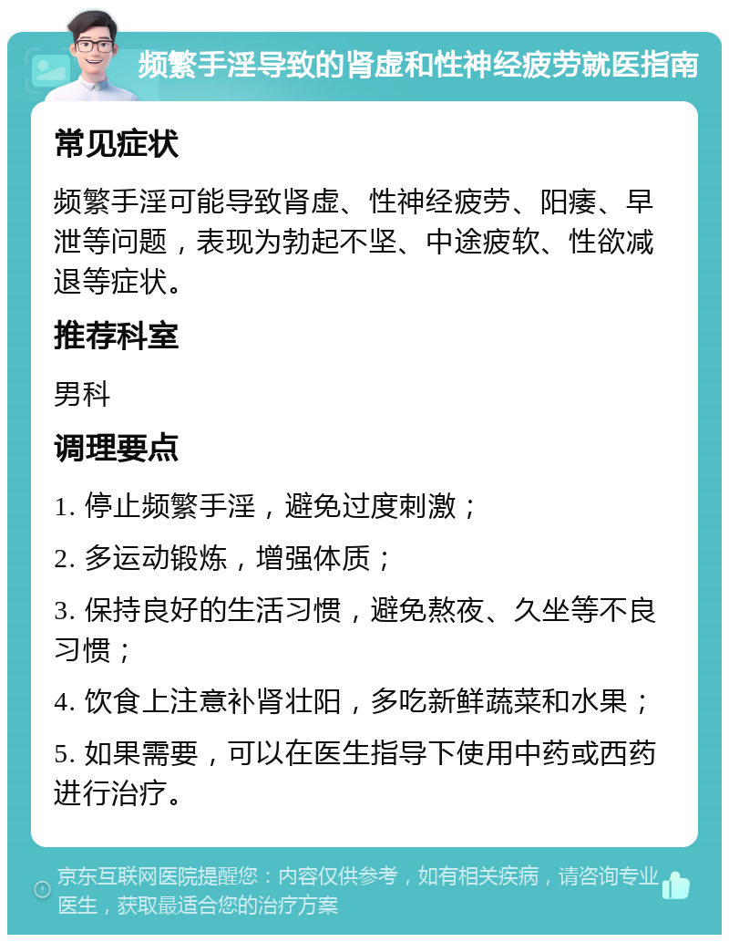 频繁手淫导致的肾虚和性神经疲劳就医指南 常见症状 频繁手淫可能导致肾虚、性神经疲劳、阳痿、早泄等问题，表现为勃起不坚、中途疲软、性欲减退等症状。 推荐科室 男科 调理要点 1. 停止频繁手淫，避免过度刺激； 2. 多运动锻炼，增强体质； 3. 保持良好的生活习惯，避免熬夜、久坐等不良习惯； 4. 饮食上注意补肾壮阳，多吃新鲜蔬菜和水果； 5. 如果需要，可以在医生指导下使用中药或西药进行治疗。