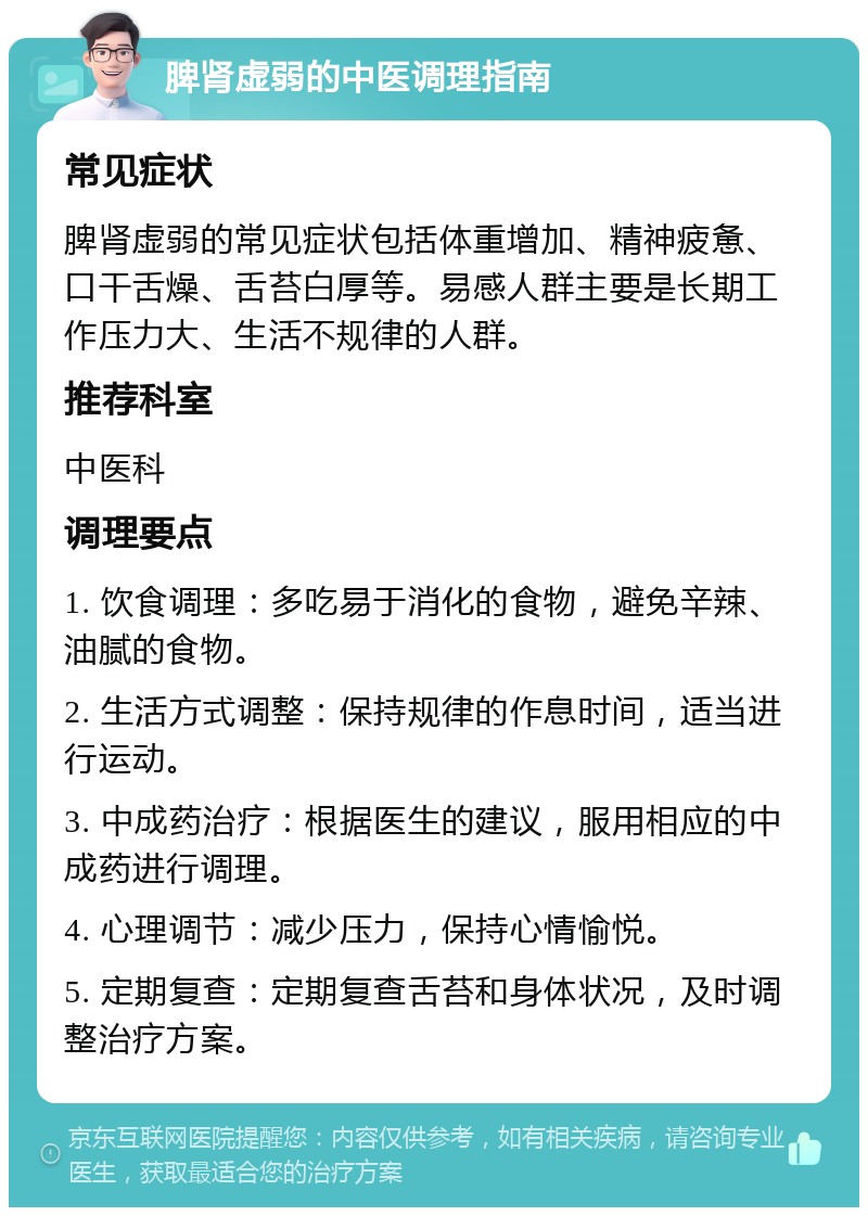 脾肾虚弱的中医调理指南 常见症状 脾肾虚弱的常见症状包括体重增加、精神疲惫、口干舌燥、舌苔白厚等。易感人群主要是长期工作压力大、生活不规律的人群。 推荐科室 中医科 调理要点 1. 饮食调理：多吃易于消化的食物，避免辛辣、油腻的食物。 2. 生活方式调整：保持规律的作息时间，适当进行运动。 3. 中成药治疗：根据医生的建议，服用相应的中成药进行调理。 4. 心理调节：减少压力，保持心情愉悦。 5. 定期复查：定期复查舌苔和身体状况，及时调整治疗方案。