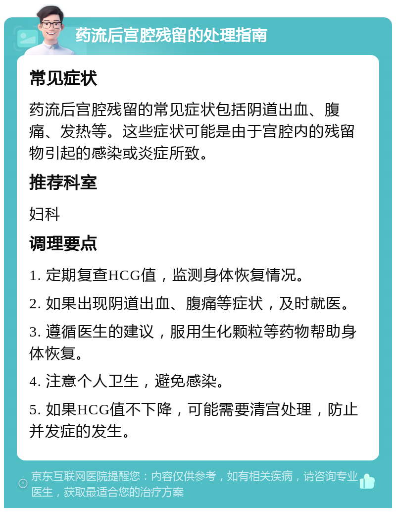 药流后宫腔残留的处理指南 常见症状 药流后宫腔残留的常见症状包括阴道出血、腹痛、发热等。这些症状可能是由于宫腔内的残留物引起的感染或炎症所致。 推荐科室 妇科 调理要点 1. 定期复查HCG值，监测身体恢复情况。 2. 如果出现阴道出血、腹痛等症状，及时就医。 3. 遵循医生的建议，服用生化颗粒等药物帮助身体恢复。 4. 注意个人卫生，避免感染。 5. 如果HCG值不下降，可能需要清宫处理，防止并发症的发生。