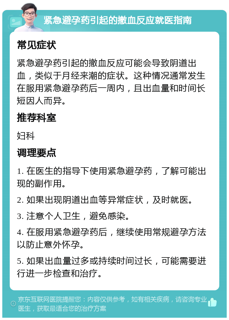 紧急避孕药引起的撤血反应就医指南 常见症状 紧急避孕药引起的撤血反应可能会导致阴道出血，类似于月经来潮的症状。这种情况通常发生在服用紧急避孕药后一周内，且出血量和时间长短因人而异。 推荐科室 妇科 调理要点 1. 在医生的指导下使用紧急避孕药，了解可能出现的副作用。 2. 如果出现阴道出血等异常症状，及时就医。 3. 注意个人卫生，避免感染。 4. 在服用紧急避孕药后，继续使用常规避孕方法以防止意外怀孕。 5. 如果出血量过多或持续时间过长，可能需要进行进一步检查和治疗。