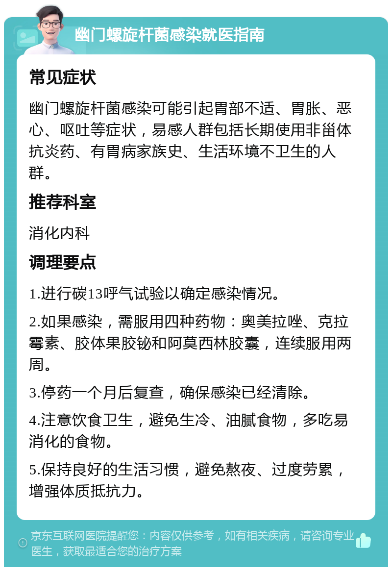 幽门螺旋杆菌感染就医指南 常见症状 幽门螺旋杆菌感染可能引起胃部不适、胃胀、恶心、呕吐等症状，易感人群包括长期使用非甾体抗炎药、有胃病家族史、生活环境不卫生的人群。 推荐科室 消化内科 调理要点 1.进行碳13呼气试验以确定感染情况。 2.如果感染，需服用四种药物：奥美拉唑、克拉霉素、胶体果胶铋和阿莫西林胶囊，连续服用两周。 3.停药一个月后复查，确保感染已经清除。 4.注意饮食卫生，避免生冷、油腻食物，多吃易消化的食物。 5.保持良好的生活习惯，避免熬夜、过度劳累，增强体质抵抗力。