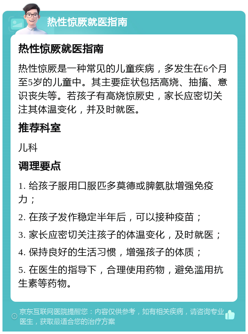 热性惊厥就医指南 热性惊厥就医指南 热性惊厥是一种常见的儿童疾病，多发生在6个月至5岁的儿童中。其主要症状包括高烧、抽搐、意识丧失等。若孩子有高烧惊厥史，家长应密切关注其体温变化，并及时就医。 推荐科室 儿科 调理要点 1. 给孩子服用口服匹多莫德或脾氨肽增强免疫力； 2. 在孩子发作稳定半年后，可以接种疫苗； 3. 家长应密切关注孩子的体温变化，及时就医； 4. 保持良好的生活习惯，增强孩子的体质； 5. 在医生的指导下，合理使用药物，避免滥用抗生素等药物。