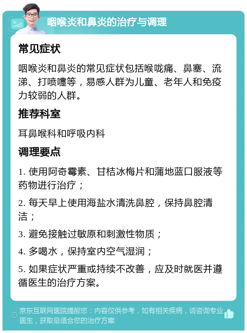 咽喉炎和鼻炎的治疗与调理 常见症状 咽喉炎和鼻炎的常见症状包括喉咙痛、鼻塞、流涕、打喷嚏等，易感人群为儿童、老年人和免疫力较弱的人群。 推荐科室 耳鼻喉科和呼吸内科 调理要点 1. 使用阿奇霉素、甘桔冰梅片和蒲地蓝口服液等药物进行治疗； 2. 每天早上使用海盐水清洗鼻腔，保持鼻腔清洁； 3. 避免接触过敏原和刺激性物质； 4. 多喝水，保持室内空气湿润； 5. 如果症状严重或持续不改善，应及时就医并遵循医生的治疗方案。