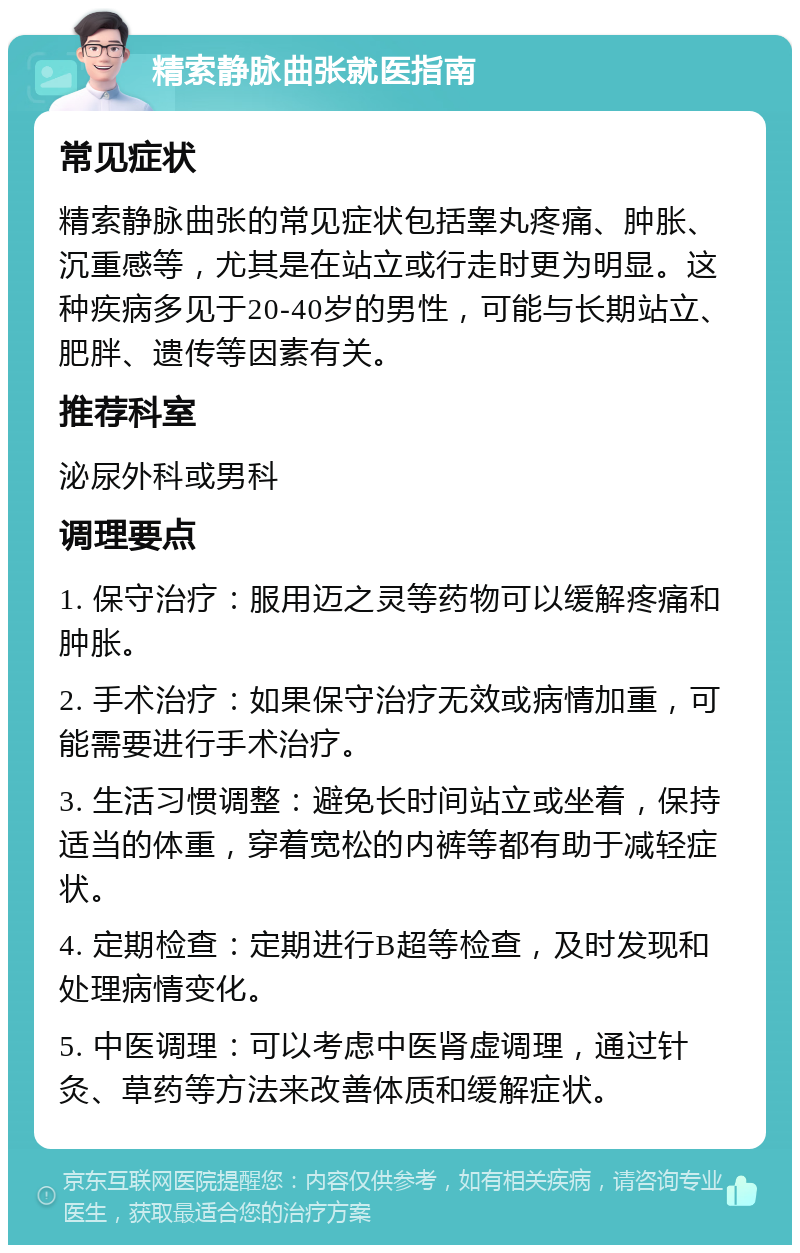 精索静脉曲张就医指南 常见症状 精索静脉曲张的常见症状包括睾丸疼痛、肿胀、沉重感等，尤其是在站立或行走时更为明显。这种疾病多见于20-40岁的男性，可能与长期站立、肥胖、遗传等因素有关。 推荐科室 泌尿外科或男科 调理要点 1. 保守治疗：服用迈之灵等药物可以缓解疼痛和肿胀。 2. 手术治疗：如果保守治疗无效或病情加重，可能需要进行手术治疗。 3. 生活习惯调整：避免长时间站立或坐着，保持适当的体重，穿着宽松的内裤等都有助于减轻症状。 4. 定期检查：定期进行B超等检查，及时发现和处理病情变化。 5. 中医调理：可以考虑中医肾虚调理，通过针灸、草药等方法来改善体质和缓解症状。