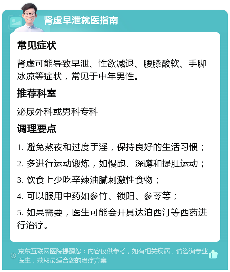 肾虚早泄就医指南 常见症状 肾虚可能导致早泄、性欲减退、腰膝酸软、手脚冰凉等症状，常见于中年男性。 推荐科室 泌尿外科或男科专科 调理要点 1. 避免熬夜和过度手淫，保持良好的生活习惯； 2. 多进行运动锻炼，如慢跑、深蹲和提肛运动； 3. 饮食上少吃辛辣油腻刺激性食物； 4. 可以服用中药如参竹、锁阳、参苓等； 5. 如果需要，医生可能会开具达泊西汀等西药进行治疗。