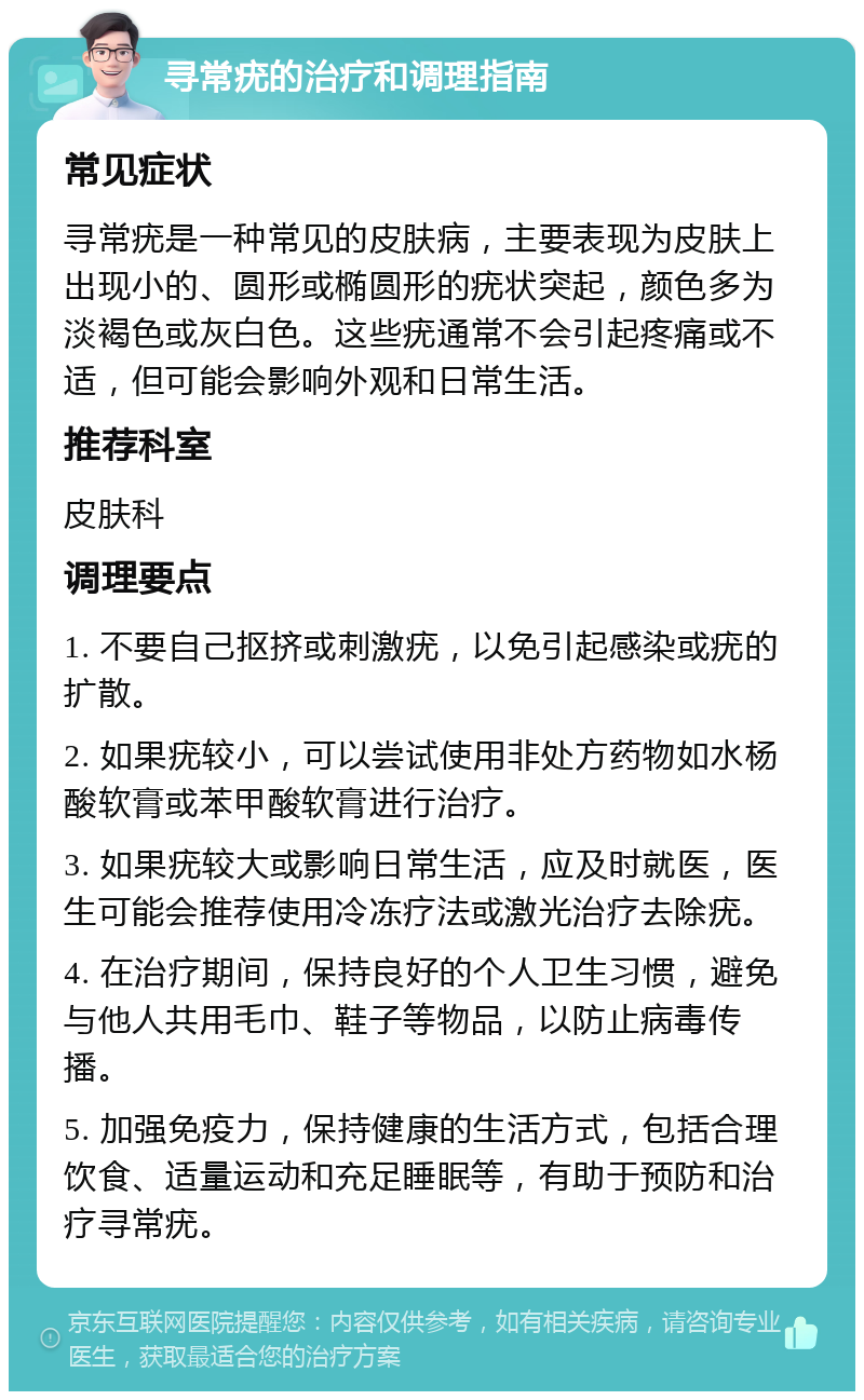 寻常疣的治疗和调理指南 常见症状 寻常疣是一种常见的皮肤病，主要表现为皮肤上出现小的、圆形或椭圆形的疣状突起，颜色多为淡褐色或灰白色。这些疣通常不会引起疼痛或不适，但可能会影响外观和日常生活。 推荐科室 皮肤科 调理要点 1. 不要自己抠挤或刺激疣，以免引起感染或疣的扩散。 2. 如果疣较小，可以尝试使用非处方药物如水杨酸软膏或苯甲酸软膏进行治疗。 3. 如果疣较大或影响日常生活，应及时就医，医生可能会推荐使用冷冻疗法或激光治疗去除疣。 4. 在治疗期间，保持良好的个人卫生习惯，避免与他人共用毛巾、鞋子等物品，以防止病毒传播。 5. 加强免疫力，保持健康的生活方式，包括合理饮食、适量运动和充足睡眠等，有助于预防和治疗寻常疣。