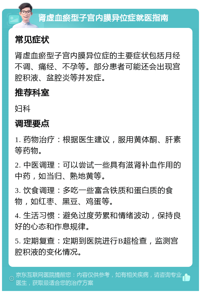 肾虚血瘀型子宫内膜异位症就医指南 常见症状 肾虚血瘀型子宫内膜异位症的主要症状包括月经不调、痛经、不孕等。部分患者可能还会出现宫腔积液、盆腔炎等并发症。 推荐科室 妇科 调理要点 1. 药物治疗：根据医生建议，服用黄体酮、肝素等药物。 2. 中医调理：可以尝试一些具有滋肾补血作用的中药，如当归、熟地黄等。 3. 饮食调理：多吃一些富含铁质和蛋白质的食物，如红枣、黑豆、鸡蛋等。 4. 生活习惯：避免过度劳累和情绪波动，保持良好的心态和作息规律。 5. 定期复查：定期到医院进行B超检查，监测宫腔积液的变化情况。