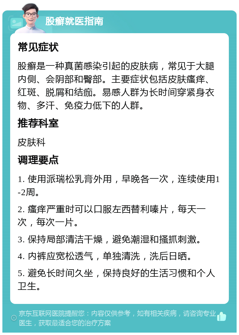 股癣就医指南 常见症状 股癣是一种真菌感染引起的皮肤病，常见于大腿内侧、会阴部和臀部。主要症状包括皮肤瘙痒、红斑、脱屑和结痂。易感人群为长时间穿紧身衣物、多汗、免疫力低下的人群。 推荐科室 皮肤科 调理要点 1. 使用派瑞松乳膏外用，早晚各一次，连续使用1-2周。 2. 瘙痒严重时可以口服左西替利嗪片，每天一次，每次一片。 3. 保持局部清洁干燥，避免潮湿和搔抓刺激。 4. 内裤应宽松透气，单独清洗，洗后日晒。 5. 避免长时间久坐，保持良好的生活习惯和个人卫生。