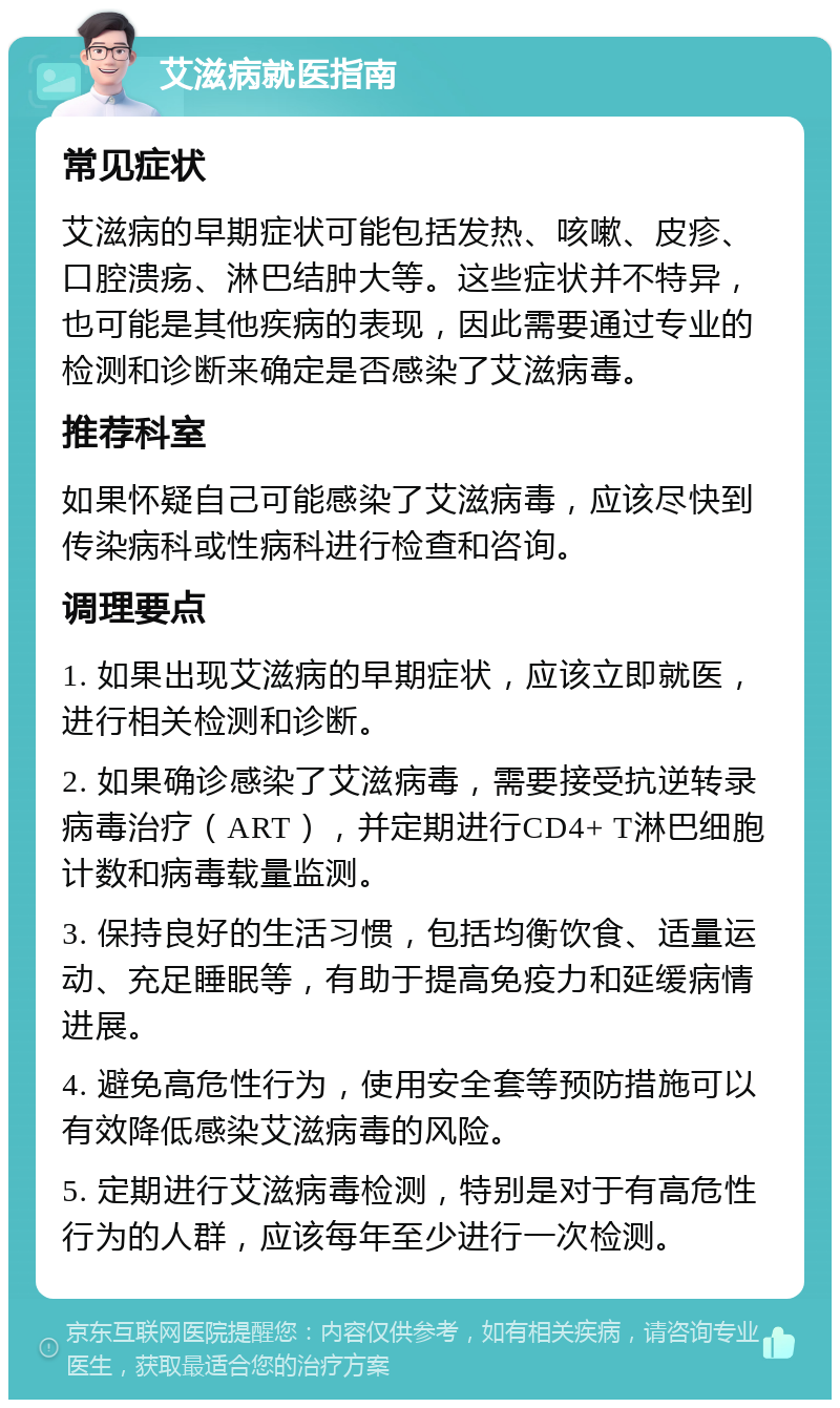 艾滋病就医指南 常见症状 艾滋病的早期症状可能包括发热、咳嗽、皮疹、口腔溃疡、淋巴结肿大等。这些症状并不特异，也可能是其他疾病的表现，因此需要通过专业的检测和诊断来确定是否感染了艾滋病毒。 推荐科室 如果怀疑自己可能感染了艾滋病毒，应该尽快到传染病科或性病科进行检查和咨询。 调理要点 1. 如果出现艾滋病的早期症状，应该立即就医，进行相关检测和诊断。 2. 如果确诊感染了艾滋病毒，需要接受抗逆转录病毒治疗（ART），并定期进行CD4+ T淋巴细胞计数和病毒载量监测。 3. 保持良好的生活习惯，包括均衡饮食、适量运动、充足睡眠等，有助于提高免疫力和延缓病情进展。 4. 避免高危性行为，使用安全套等预防措施可以有效降低感染艾滋病毒的风险。 5. 定期进行艾滋病毒检测，特别是对于有高危性行为的人群，应该每年至少进行一次检测。