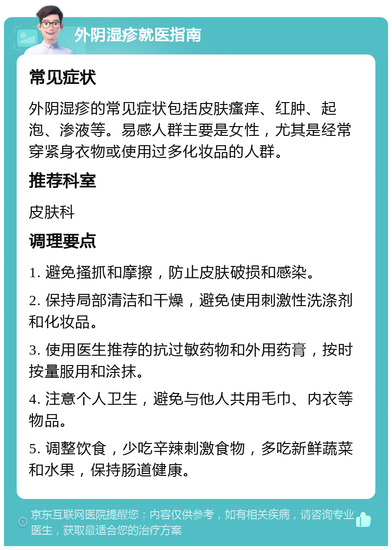 外阴湿疹就医指南 常见症状 外阴湿疹的常见症状包括皮肤瘙痒、红肿、起泡、渗液等。易感人群主要是女性，尤其是经常穿紧身衣物或使用过多化妆品的人群。 推荐科室 皮肤科 调理要点 1. 避免搔抓和摩擦，防止皮肤破损和感染。 2. 保持局部清洁和干燥，避免使用刺激性洗涤剂和化妆品。 3. 使用医生推荐的抗过敏药物和外用药膏，按时按量服用和涂抹。 4. 注意个人卫生，避免与他人共用毛巾、内衣等物品。 5. 调整饮食，少吃辛辣刺激食物，多吃新鲜蔬菜和水果，保持肠道健康。