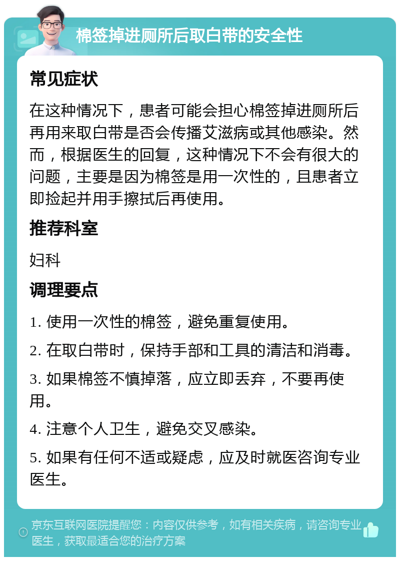 棉签掉进厕所后取白带的安全性 常见症状 在这种情况下，患者可能会担心棉签掉进厕所后再用来取白带是否会传播艾滋病或其他感染。然而，根据医生的回复，这种情况下不会有很大的问题，主要是因为棉签是用一次性的，且患者立即捡起并用手擦拭后再使用。 推荐科室 妇科 调理要点 1. 使用一次性的棉签，避免重复使用。 2. 在取白带时，保持手部和工具的清洁和消毒。 3. 如果棉签不慎掉落，应立即丢弃，不要再使用。 4. 注意个人卫生，避免交叉感染。 5. 如果有任何不适或疑虑，应及时就医咨询专业医生。