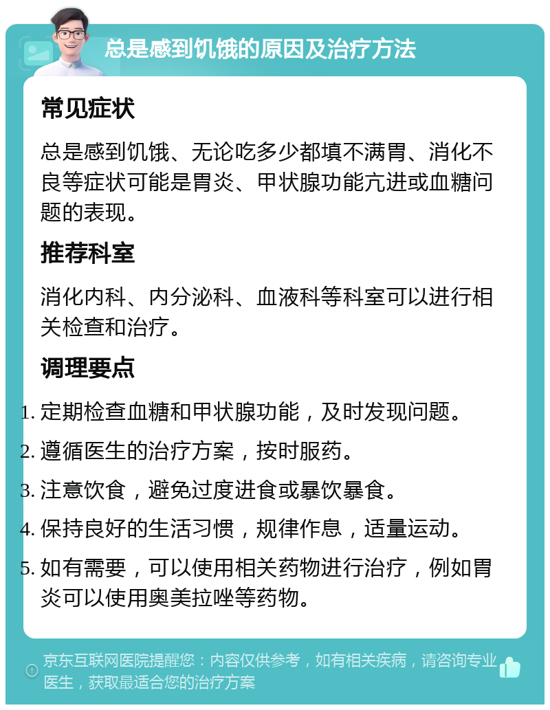 总是感到饥饿的原因及治疗方法 常见症状 总是感到饥饿、无论吃多少都填不满胃、消化不良等症状可能是胃炎、甲状腺功能亢进或血糖问题的表现。 推荐科室 消化内科、内分泌科、血液科等科室可以进行相关检查和治疗。 调理要点 定期检查血糖和甲状腺功能，及时发现问题。 遵循医生的治疗方案，按时服药。 注意饮食，避免过度进食或暴饮暴食。 保持良好的生活习惯，规律作息，适量运动。 如有需要，可以使用相关药物进行治疗，例如胃炎可以使用奥美拉唑等药物。