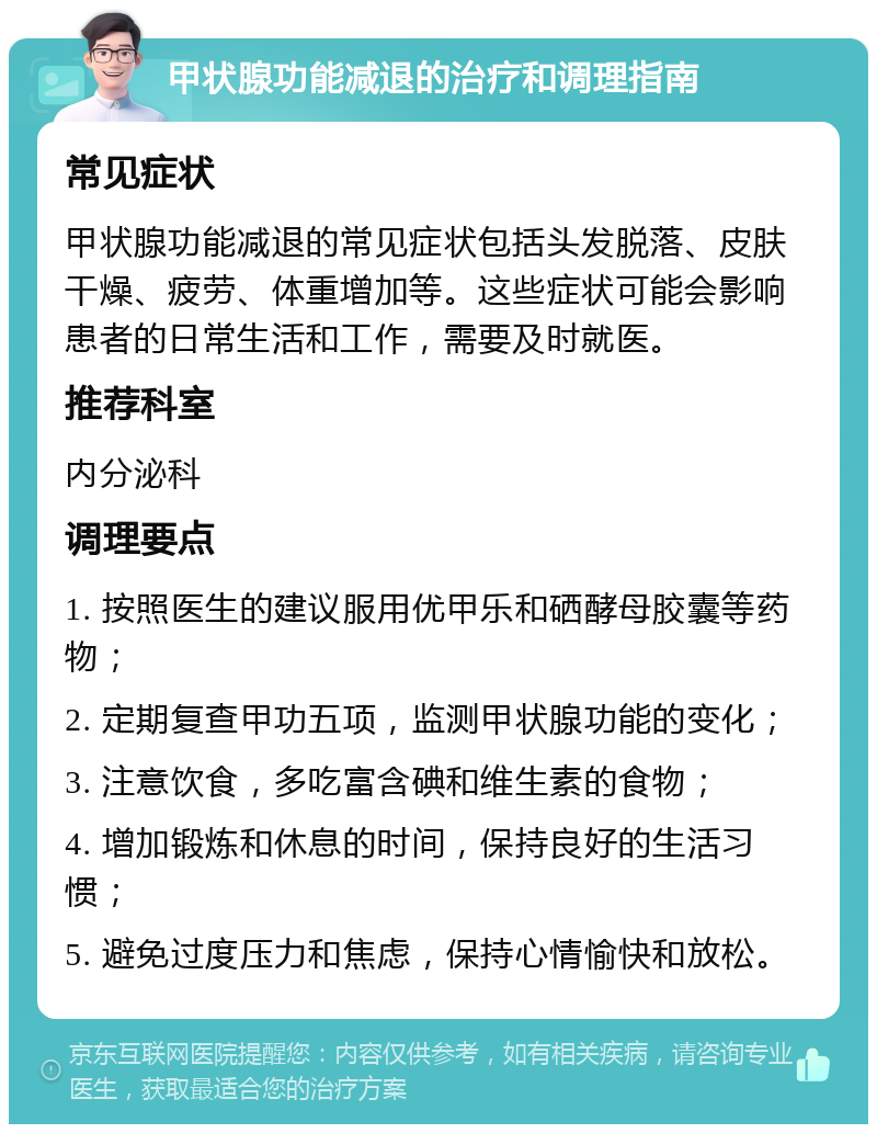 甲状腺功能减退的治疗和调理指南 常见症状 甲状腺功能减退的常见症状包括头发脱落、皮肤干燥、疲劳、体重增加等。这些症状可能会影响患者的日常生活和工作，需要及时就医。 推荐科室 内分泌科 调理要点 1. 按照医生的建议服用优甲乐和硒酵母胶囊等药物； 2. 定期复查甲功五项，监测甲状腺功能的变化； 3. 注意饮食，多吃富含碘和维生素的食物； 4. 增加锻炼和休息的时间，保持良好的生活习惯； 5. 避免过度压力和焦虑，保持心情愉快和放松。