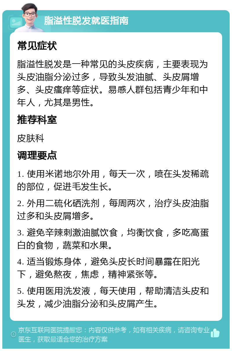 脂溢性脱发就医指南 常见症状 脂溢性脱发是一种常见的头皮疾病，主要表现为头皮油脂分泌过多，导致头发油腻、头皮屑增多、头皮瘙痒等症状。易感人群包括青少年和中年人，尤其是男性。 推荐科室 皮肤科 调理要点 1. 使用米诺地尔外用，每天一次，喷在头发稀疏的部位，促进毛发生长。 2. 外用二硫化硒洗剂，每周两次，治疗头皮油脂过多和头皮屑增多。 3. 避免辛辣刺激油腻饮食，均衡饮食，多吃高蛋白的食物，蔬菜和水果。 4. 适当锻炼身体，避免头皮长时间暴露在阳光下，避免熬夜，焦虑，精神紧张等。 5. 使用医用洗发液，每天使用，帮助清洁头皮和头发，减少油脂分泌和头皮屑产生。