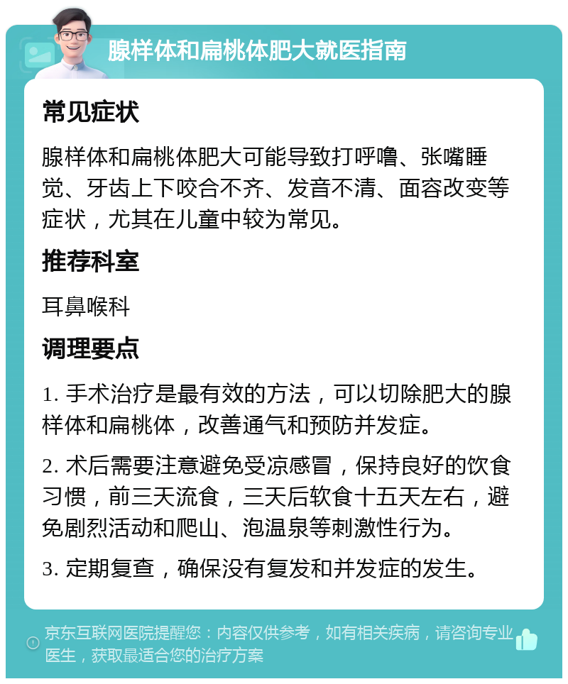 腺样体和扁桃体肥大就医指南 常见症状 腺样体和扁桃体肥大可能导致打呼噜、张嘴睡觉、牙齿上下咬合不齐、发音不清、面容改变等症状，尤其在儿童中较为常见。 推荐科室 耳鼻喉科 调理要点 1. 手术治疗是最有效的方法，可以切除肥大的腺样体和扁桃体，改善通气和预防并发症。 2. 术后需要注意避免受凉感冒，保持良好的饮食习惯，前三天流食，三天后软食十五天左右，避免剧烈活动和爬山、泡温泉等刺激性行为。 3. 定期复查，确保没有复发和并发症的发生。