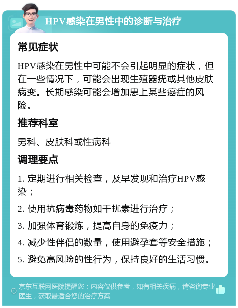 HPV感染在男性中的诊断与治疗 常见症状 HPV感染在男性中可能不会引起明显的症状，但在一些情况下，可能会出现生殖器疣或其他皮肤病变。长期感染可能会增加患上某些癌症的风险。 推荐科室 男科、皮肤科或性病科 调理要点 1. 定期进行相关检查，及早发现和治疗HPV感染； 2. 使用抗病毒药物如干扰素进行治疗； 3. 加强体育锻炼，提高自身的免疫力； 4. 减少性伴侣的数量，使用避孕套等安全措施； 5. 避免高风险的性行为，保持良好的生活习惯。