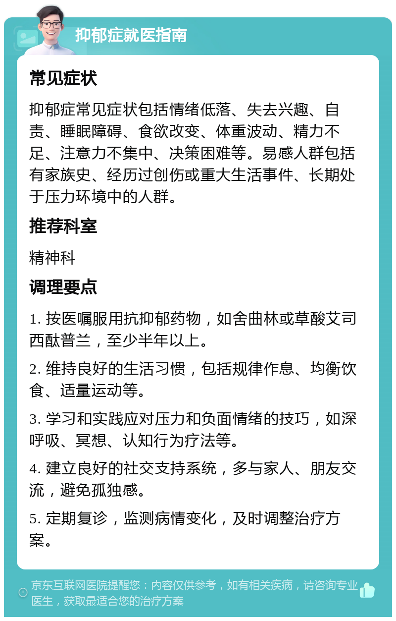 抑郁症就医指南 常见症状 抑郁症常见症状包括情绪低落、失去兴趣、自责、睡眠障碍、食欲改变、体重波动、精力不足、注意力不集中、决策困难等。易感人群包括有家族史、经历过创伤或重大生活事件、长期处于压力环境中的人群。 推荐科室 精神科 调理要点 1. 按医嘱服用抗抑郁药物，如舍曲林或草酸艾司西酞普兰，至少半年以上。 2. 维持良好的生活习惯，包括规律作息、均衡饮食、适量运动等。 3. 学习和实践应对压力和负面情绪的技巧，如深呼吸、冥想、认知行为疗法等。 4. 建立良好的社交支持系统，多与家人、朋友交流，避免孤独感。 5. 定期复诊，监测病情变化，及时调整治疗方案。