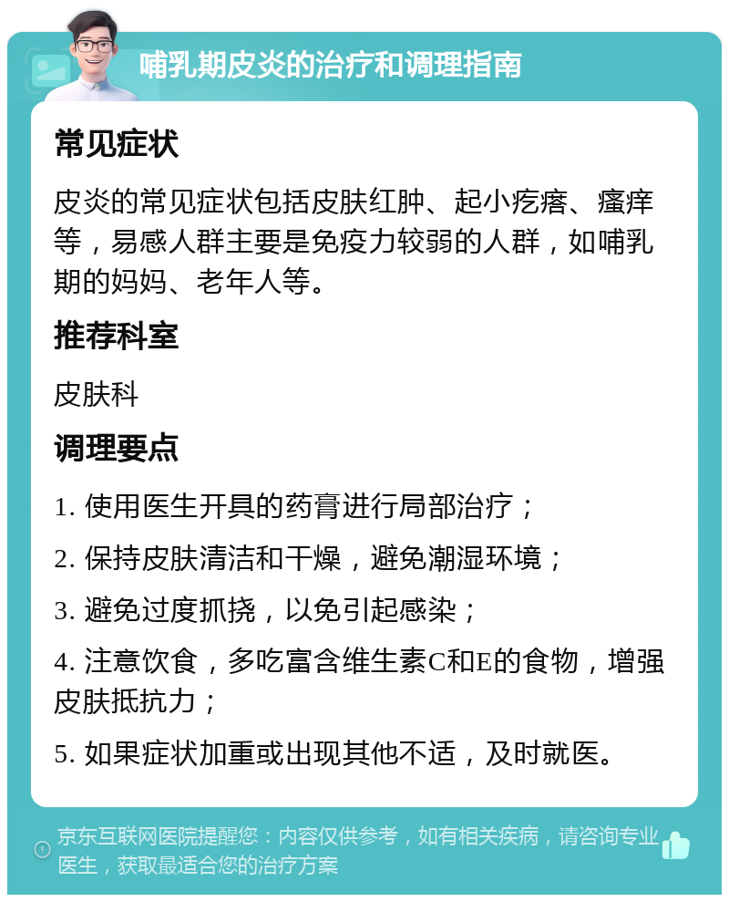 哺乳期皮炎的治疗和调理指南 常见症状 皮炎的常见症状包括皮肤红肿、起小疙瘩、瘙痒等，易感人群主要是免疫力较弱的人群，如哺乳期的妈妈、老年人等。 推荐科室 皮肤科 调理要点 1. 使用医生开具的药膏进行局部治疗； 2. 保持皮肤清洁和干燥，避免潮湿环境； 3. 避免过度抓挠，以免引起感染； 4. 注意饮食，多吃富含维生素C和E的食物，增强皮肤抵抗力； 5. 如果症状加重或出现其他不适，及时就医。