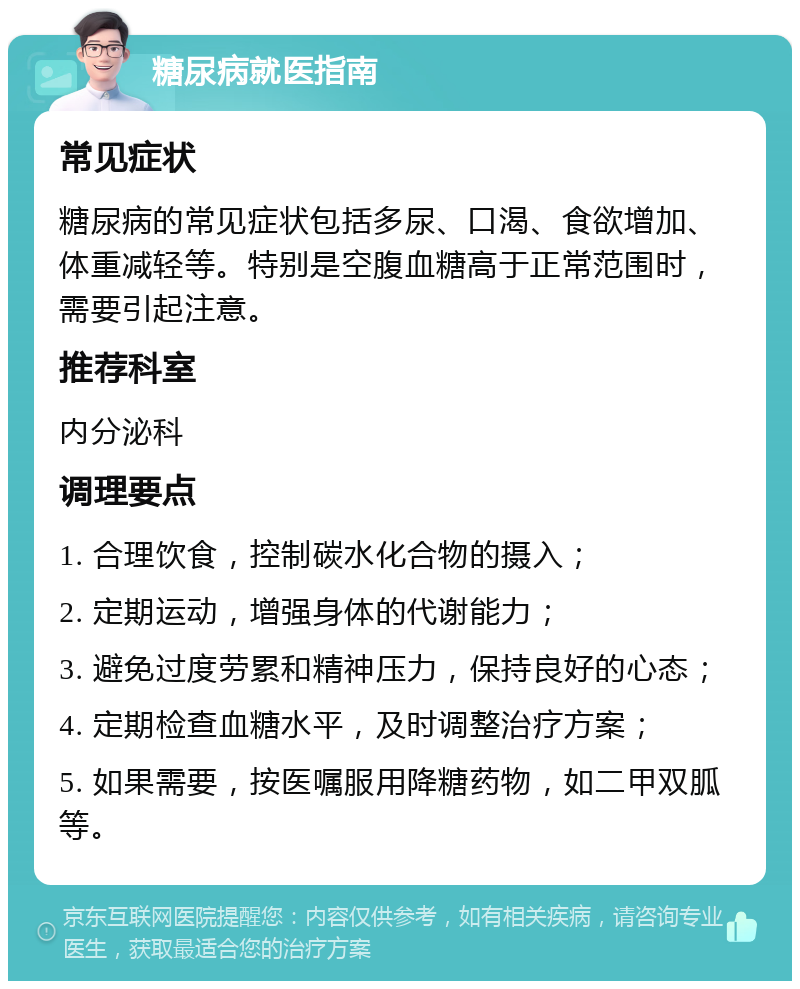 糖尿病就医指南 常见症状 糖尿病的常见症状包括多尿、口渴、食欲增加、体重减轻等。特别是空腹血糖高于正常范围时，需要引起注意。 推荐科室 内分泌科 调理要点 1. 合理饮食，控制碳水化合物的摄入； 2. 定期运动，增强身体的代谢能力； 3. 避免过度劳累和精神压力，保持良好的心态； 4. 定期检查血糖水平，及时调整治疗方案； 5. 如果需要，按医嘱服用降糖药物，如二甲双胍等。