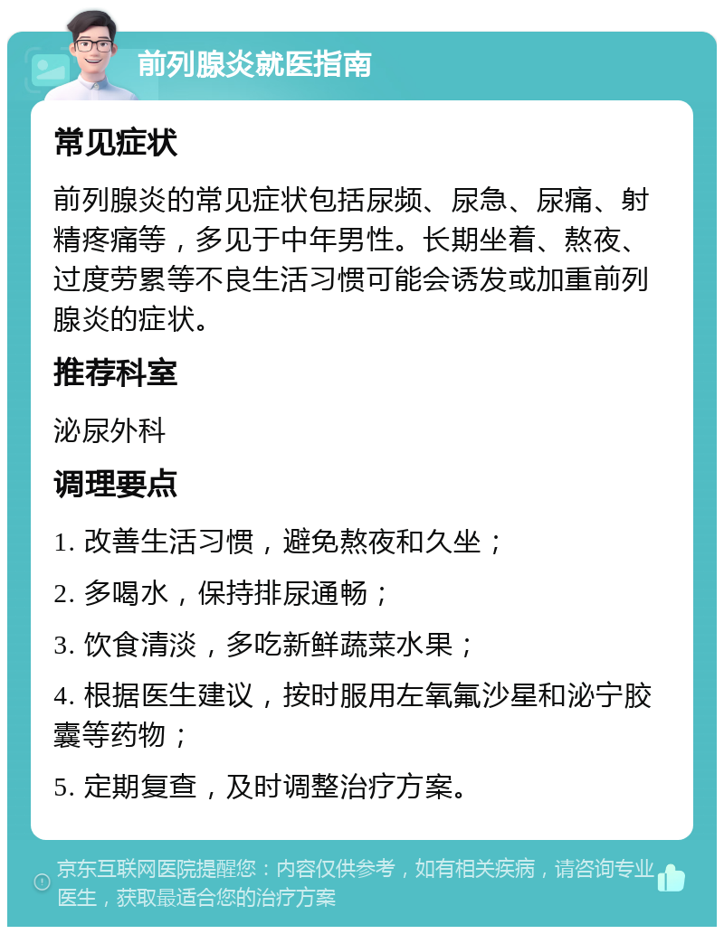 前列腺炎就医指南 常见症状 前列腺炎的常见症状包括尿频、尿急、尿痛、射精疼痛等，多见于中年男性。长期坐着、熬夜、过度劳累等不良生活习惯可能会诱发或加重前列腺炎的症状。 推荐科室 泌尿外科 调理要点 1. 改善生活习惯，避免熬夜和久坐； 2. 多喝水，保持排尿通畅； 3. 饮食清淡，多吃新鲜蔬菜水果； 4. 根据医生建议，按时服用左氧氟沙星和泌宁胶囊等药物； 5. 定期复查，及时调整治疗方案。