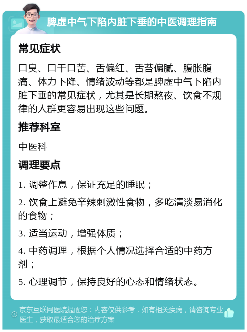 脾虚中气下陷内脏下垂的中医调理指南 常见症状 口臭、口干口苦、舌偏红、舌苔偏腻、腹胀腹痛、体力下降、情绪波动等都是脾虚中气下陷内脏下垂的常见症状，尤其是长期熬夜、饮食不规律的人群更容易出现这些问题。 推荐科室 中医科 调理要点 1. 调整作息，保证充足的睡眠； 2. 饮食上避免辛辣刺激性食物，多吃清淡易消化的食物； 3. 适当运动，增强体质； 4. 中药调理，根据个人情况选择合适的中药方剂； 5. 心理调节，保持良好的心态和情绪状态。