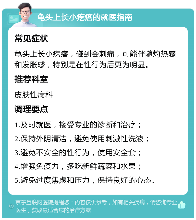 龟头上长小疙瘩的就医指南 常见症状 龟头上长小疙瘩，碰到会刺痛，可能伴随灼热感和发胀感，特别是在性行为后更为明显。 推荐科室 皮肤性病科 调理要点 1.及时就医，接受专业的诊断和治疗； 2.保持外阴清洁，避免使用刺激性洗液； 3.避免不安全的性行为，使用安全套； 4.增强免疫力，多吃新鲜蔬菜和水果； 5.避免过度焦虑和压力，保持良好的心态。