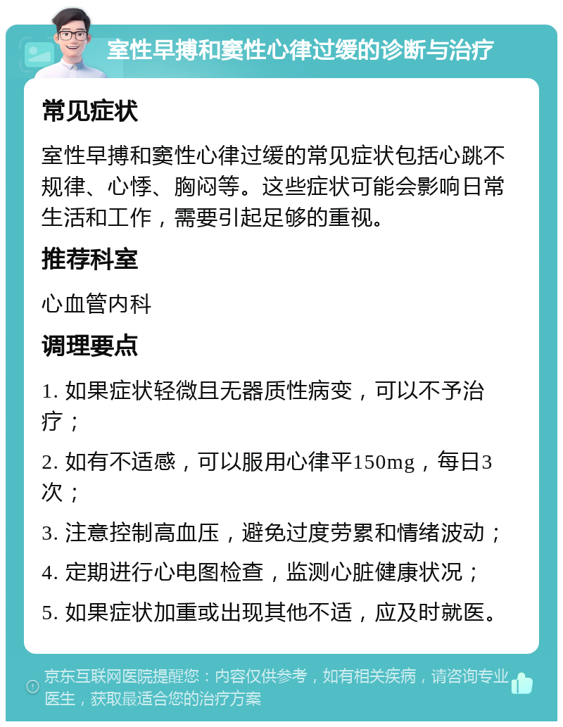 室性早搏和窦性心律过缓的诊断与治疗 常见症状 室性早搏和窦性心律过缓的常见症状包括心跳不规律、心悸、胸闷等。这些症状可能会影响日常生活和工作，需要引起足够的重视。 推荐科室 心血管内科 调理要点 1. 如果症状轻微且无器质性病变，可以不予治疗； 2. 如有不适感，可以服用心律平150mg，每日3次； 3. 注意控制高血压，避免过度劳累和情绪波动； 4. 定期进行心电图检查，监测心脏健康状况； 5. 如果症状加重或出现其他不适，应及时就医。