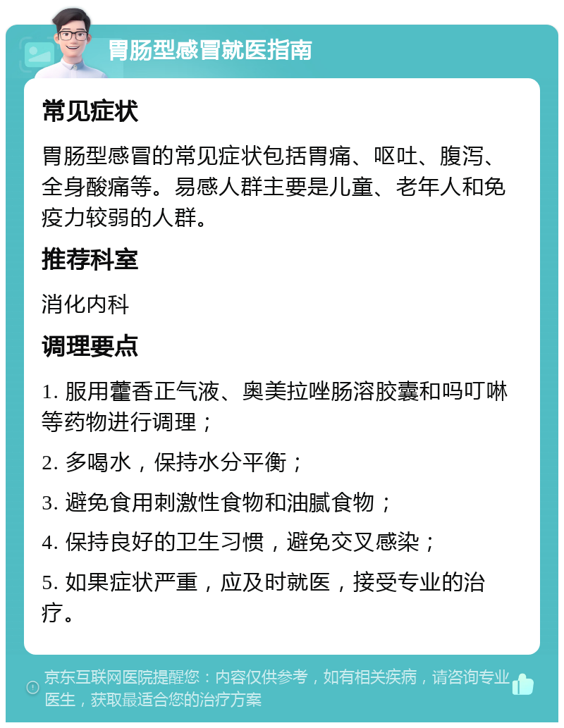 胃肠型感冒就医指南 常见症状 胃肠型感冒的常见症状包括胃痛、呕吐、腹泻、全身酸痛等。易感人群主要是儿童、老年人和免疫力较弱的人群。 推荐科室 消化内科 调理要点 1. 服用藿香正气液、奥美拉唑肠溶胶囊和吗叮啉等药物进行调理； 2. 多喝水，保持水分平衡； 3. 避免食用刺激性食物和油腻食物； 4. 保持良好的卫生习惯，避免交叉感染； 5. 如果症状严重，应及时就医，接受专业的治疗。