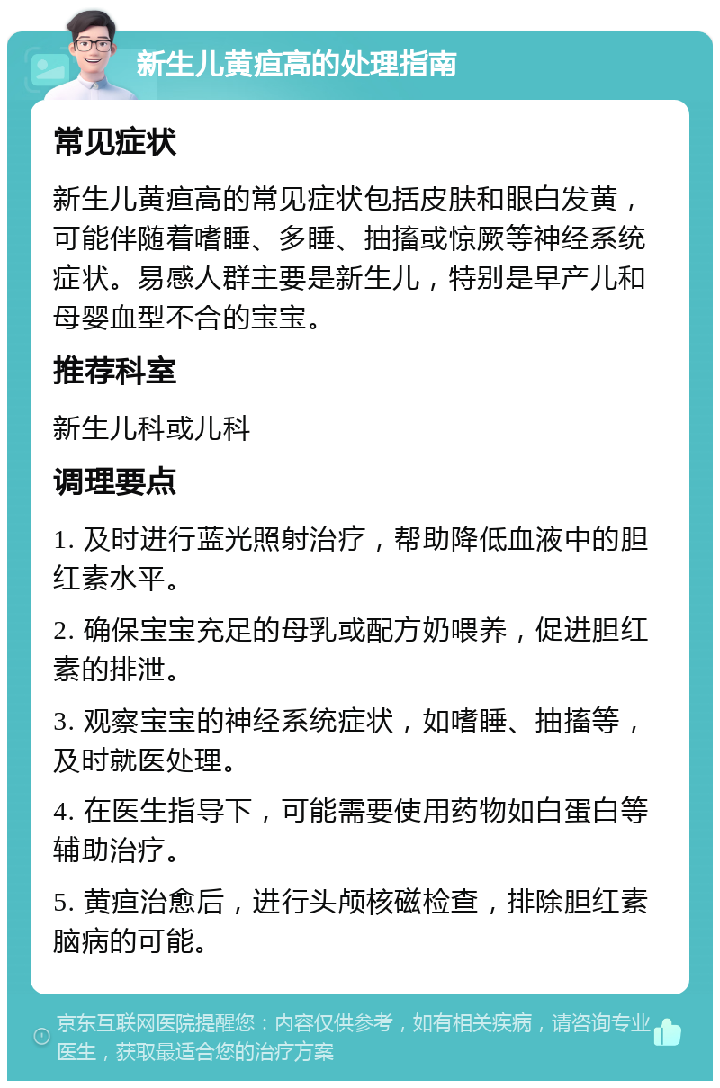 新生儿黄疸高的处理指南 常见症状 新生儿黄疸高的常见症状包括皮肤和眼白发黄，可能伴随着嗜睡、多睡、抽搐或惊厥等神经系统症状。易感人群主要是新生儿，特别是早产儿和母婴血型不合的宝宝。 推荐科室 新生儿科或儿科 调理要点 1. 及时进行蓝光照射治疗，帮助降低血液中的胆红素水平。 2. 确保宝宝充足的母乳或配方奶喂养，促进胆红素的排泄。 3. 观察宝宝的神经系统症状，如嗜睡、抽搐等，及时就医处理。 4. 在医生指导下，可能需要使用药物如白蛋白等辅助治疗。 5. 黄疸治愈后，进行头颅核磁检查，排除胆红素脑病的可能。