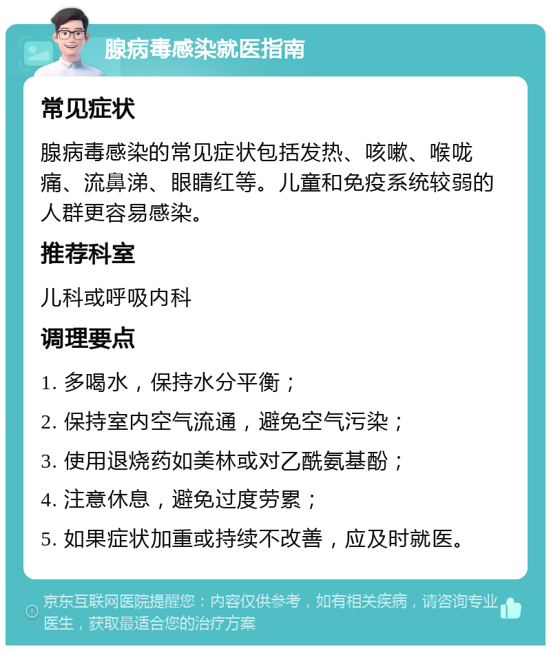 腺病毒感染就医指南 常见症状 腺病毒感染的常见症状包括发热、咳嗽、喉咙痛、流鼻涕、眼睛红等。儿童和免疫系统较弱的人群更容易感染。 推荐科室 儿科或呼吸内科 调理要点 1. 多喝水，保持水分平衡； 2. 保持室内空气流通，避免空气污染； 3. 使用退烧药如美林或对乙酰氨基酚； 4. 注意休息，避免过度劳累； 5. 如果症状加重或持续不改善，应及时就医。