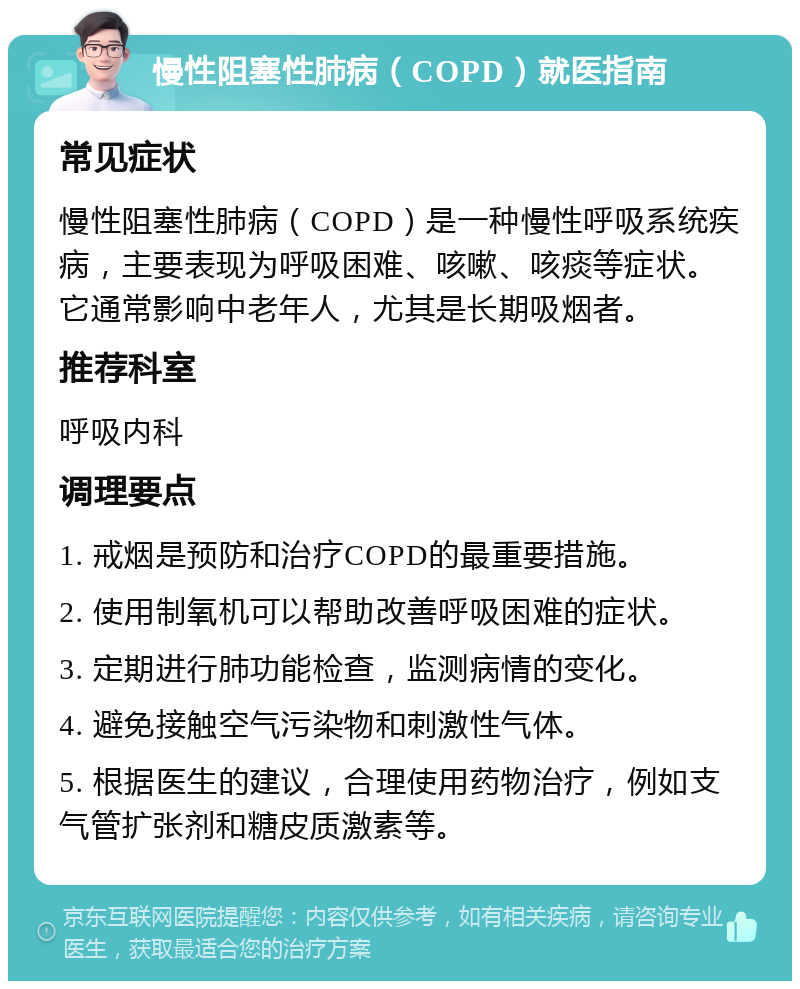 慢性阻塞性肺病（COPD）就医指南 常见症状 慢性阻塞性肺病（COPD）是一种慢性呼吸系统疾病，主要表现为呼吸困难、咳嗽、咳痰等症状。它通常影响中老年人，尤其是长期吸烟者。 推荐科室 呼吸内科 调理要点 1. 戒烟是预防和治疗COPD的最重要措施。 2. 使用制氧机可以帮助改善呼吸困难的症状。 3. 定期进行肺功能检查，监测病情的变化。 4. 避免接触空气污染物和刺激性气体。 5. 根据医生的建议，合理使用药物治疗，例如支气管扩张剂和糖皮质激素等。