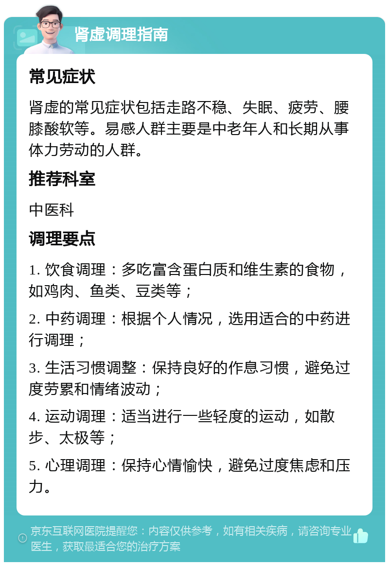 肾虚调理指南 常见症状 肾虚的常见症状包括走路不稳、失眠、疲劳、腰膝酸软等。易感人群主要是中老年人和长期从事体力劳动的人群。 推荐科室 中医科 调理要点 1. 饮食调理：多吃富含蛋白质和维生素的食物，如鸡肉、鱼类、豆类等； 2. 中药调理：根据个人情况，选用适合的中药进行调理； 3. 生活习惯调整：保持良好的作息习惯，避免过度劳累和情绪波动； 4. 运动调理：适当进行一些轻度的运动，如散步、太极等； 5. 心理调理：保持心情愉快，避免过度焦虑和压力。