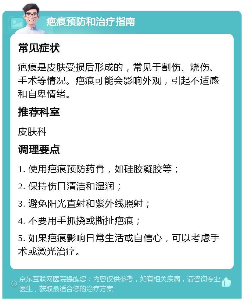 疤痕预防和治疗指南 常见症状 疤痕是皮肤受损后形成的，常见于割伤、烧伤、手术等情况。疤痕可能会影响外观，引起不适感和自卑情绪。 推荐科室 皮肤科 调理要点 1. 使用疤痕预防药膏，如硅胶凝胶等； 2. 保持伤口清洁和湿润； 3. 避免阳光直射和紫外线照射； 4. 不要用手抓挠或撕扯疤痕； 5. 如果疤痕影响日常生活或自信心，可以考虑手术或激光治疗。