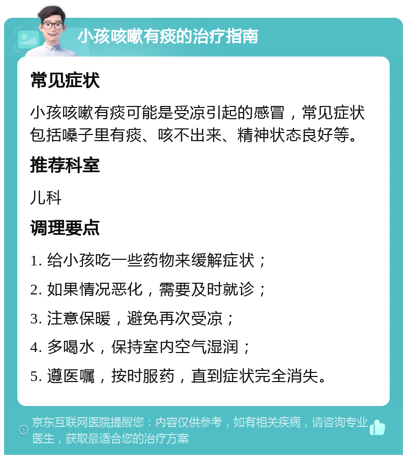 小孩咳嗽有痰的治疗指南 常见症状 小孩咳嗽有痰可能是受凉引起的感冒，常见症状包括嗓子里有痰、咳不出来、精神状态良好等。 推荐科室 儿科 调理要点 1. 给小孩吃一些药物来缓解症状； 2. 如果情况恶化，需要及时就诊； 3. 注意保暖，避免再次受凉； 4. 多喝水，保持室内空气湿润； 5. 遵医嘱，按时服药，直到症状完全消失。