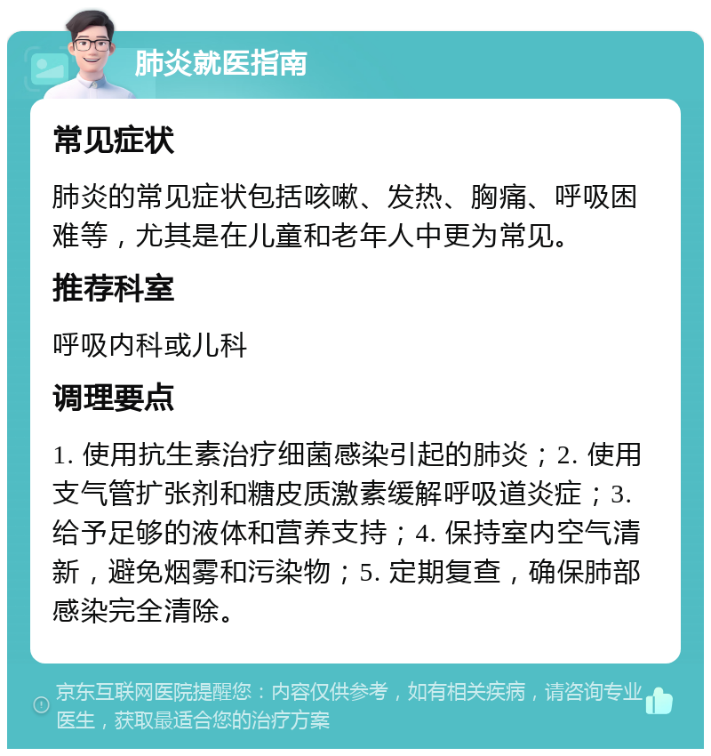 肺炎就医指南 常见症状 肺炎的常见症状包括咳嗽、发热、胸痛、呼吸困难等，尤其是在儿童和老年人中更为常见。 推荐科室 呼吸内科或儿科 调理要点 1. 使用抗生素治疗细菌感染引起的肺炎；2. 使用支气管扩张剂和糖皮质激素缓解呼吸道炎症；3. 给予足够的液体和营养支持；4. 保持室内空气清新，避免烟雾和污染物；5. 定期复查，确保肺部感染完全清除。