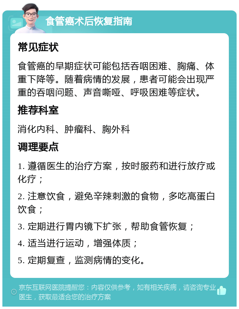 食管癌术后恢复指南 常见症状 食管癌的早期症状可能包括吞咽困难、胸痛、体重下降等。随着病情的发展，患者可能会出现严重的吞咽问题、声音嘶哑、呼吸困难等症状。 推荐科室 消化内科、肿瘤科、胸外科 调理要点 1. 遵循医生的治疗方案，按时服药和进行放疗或化疗； 2. 注意饮食，避免辛辣刺激的食物，多吃高蛋白饮食； 3. 定期进行胃内镜下扩张，帮助食管恢复； 4. 适当进行运动，增强体质； 5. 定期复查，监测病情的变化。