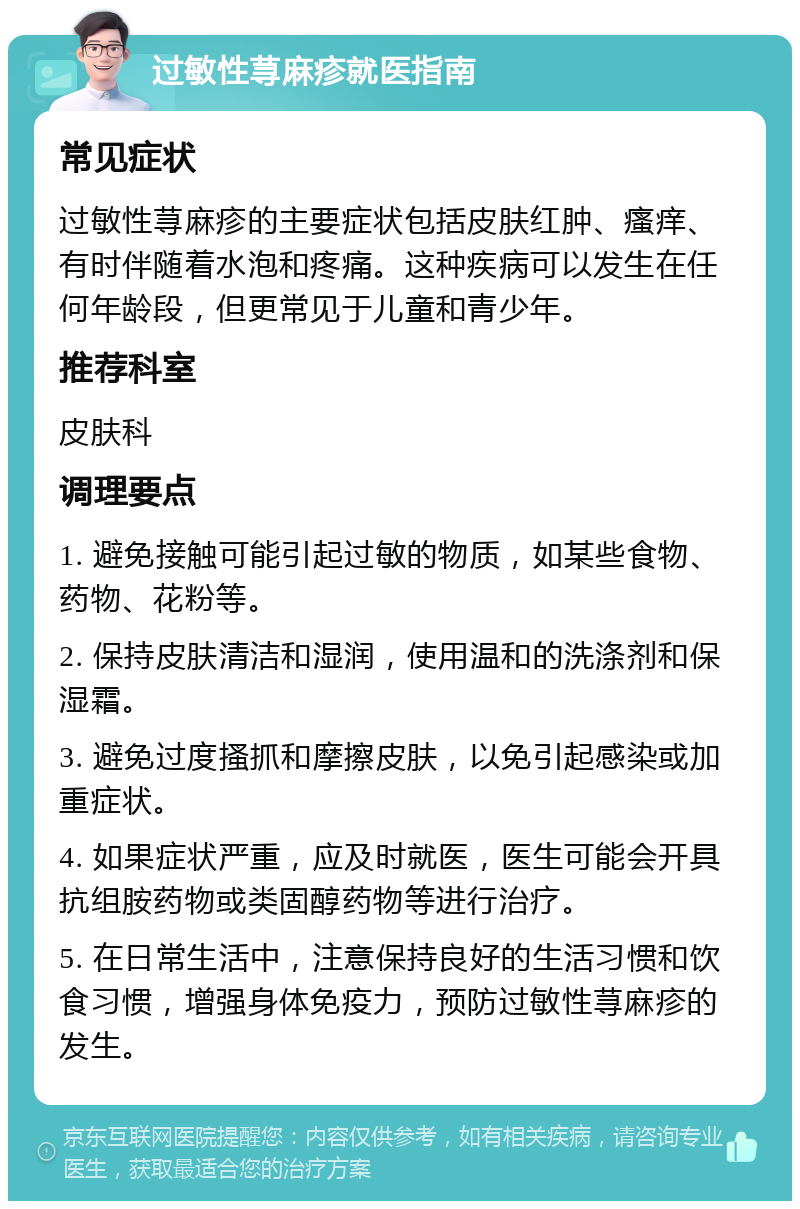 过敏性荨麻疹就医指南 常见症状 过敏性荨麻疹的主要症状包括皮肤红肿、瘙痒、有时伴随着水泡和疼痛。这种疾病可以发生在任何年龄段，但更常见于儿童和青少年。 推荐科室 皮肤科 调理要点 1. 避免接触可能引起过敏的物质，如某些食物、药物、花粉等。 2. 保持皮肤清洁和湿润，使用温和的洗涤剂和保湿霜。 3. 避免过度搔抓和摩擦皮肤，以免引起感染或加重症状。 4. 如果症状严重，应及时就医，医生可能会开具抗组胺药物或类固醇药物等进行治疗。 5. 在日常生活中，注意保持良好的生活习惯和饮食习惯，增强身体免疫力，预防过敏性荨麻疹的发生。