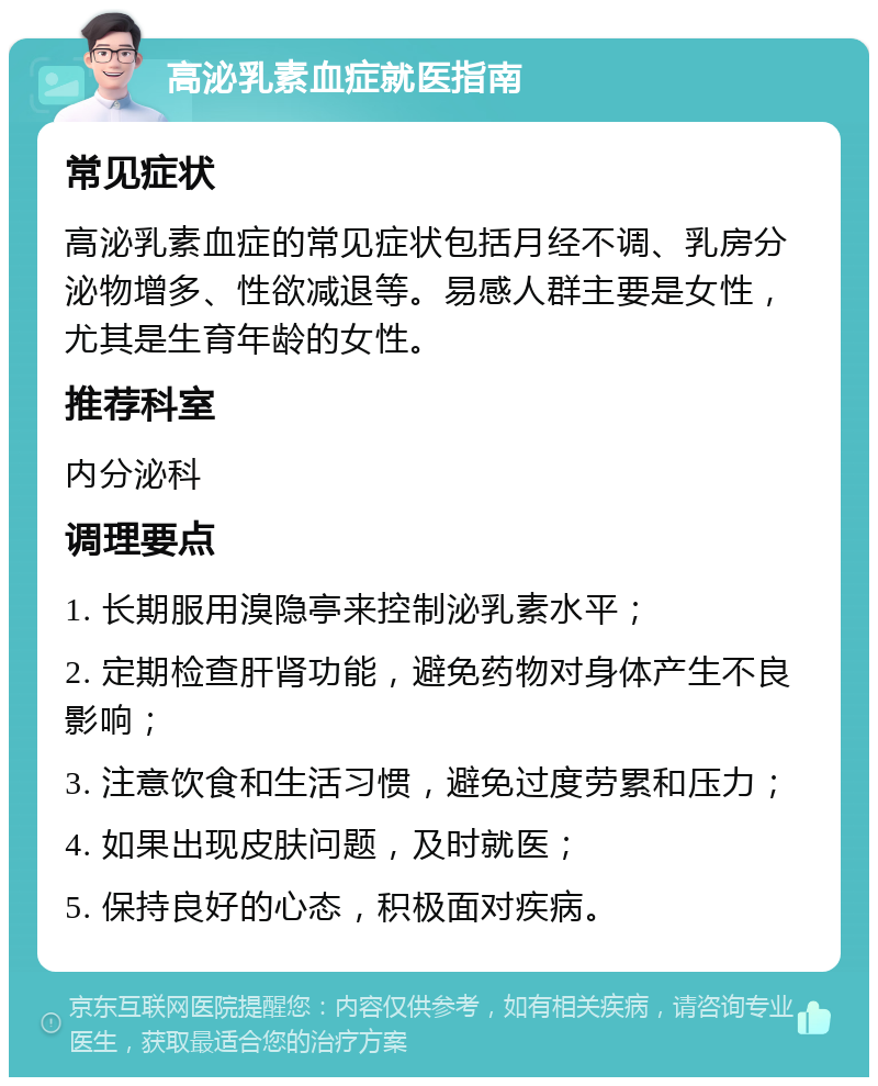 高泌乳素血症就医指南 常见症状 高泌乳素血症的常见症状包括月经不调、乳房分泌物增多、性欲减退等。易感人群主要是女性，尤其是生育年龄的女性。 推荐科室 内分泌科 调理要点 1. 长期服用溴隐亭来控制泌乳素水平； 2. 定期检查肝肾功能，避免药物对身体产生不良影响； 3. 注意饮食和生活习惯，避免过度劳累和压力； 4. 如果出现皮肤问题，及时就医； 5. 保持良好的心态，积极面对疾病。