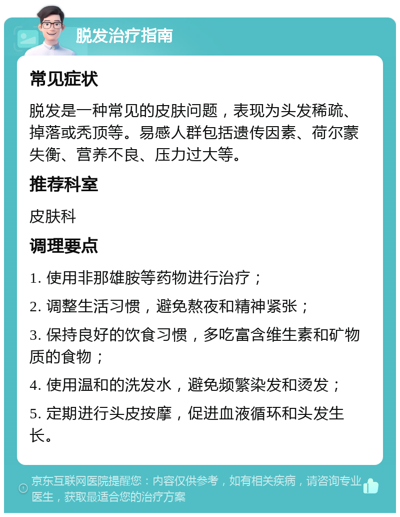 脱发治疗指南 常见症状 脱发是一种常见的皮肤问题，表现为头发稀疏、掉落或秃顶等。易感人群包括遗传因素、荷尔蒙失衡、营养不良、压力过大等。 推荐科室 皮肤科 调理要点 1. 使用非那雄胺等药物进行治疗； 2. 调整生活习惯，避免熬夜和精神紧张； 3. 保持良好的饮食习惯，多吃富含维生素和矿物质的食物； 4. 使用温和的洗发水，避免频繁染发和烫发； 5. 定期进行头皮按摩，促进血液循环和头发生长。